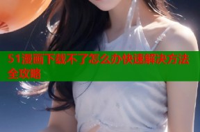 51漫画下载不了怎么办快速解决方法全攻略