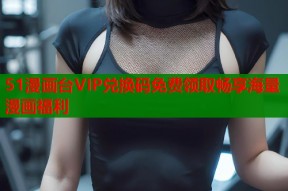 51漫画台VIP兑换码免费领取畅享海量漫画福利