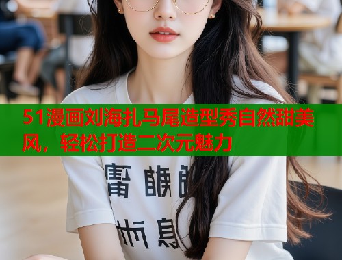 51漫画刘海扎马尾造型秀自然甜美风，轻松打造二次元魅力  第1张