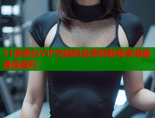 51漫画台VIP兑换码免费领取畅享海量漫画福利  第1张